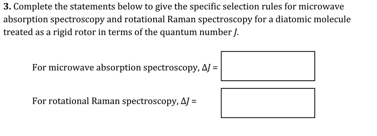 3. Complete the statements below to give the specific selection rules for microwave
absorption spectroscopy and rotational Raman spectroscopy for a diatomic molecule
treated as a rigid rotor in terms of the quantum number J.
For microwave absorption spectroscopy, AJ =
For rotational Raman spectroscopy, AJ =