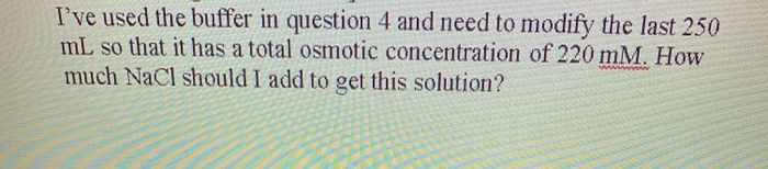 I've used the buffer in question 4 and need to modify the last 250
mL so that it has a total osmotic concentration of 220 mM. How
much NaCl should I add to get this solution?
