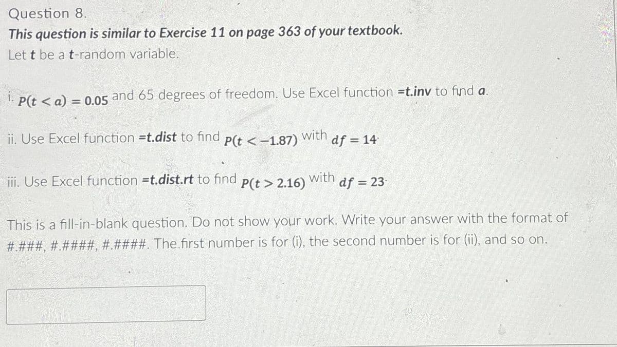 Question 8.
This question is similar to Exercise 11 on page 363 of your textbook.
Let t be a t-random variable.
P(ta) = 0.05 and 65 degrees of freedom. Use Excel function =t.inv to find a.
ii. Use Excel function =t.dist to find
P(t < -1.87)
with
df = 14
iii. Use Excel function =t.dist.rt to find
P(t> 2.16)
with
df =23
This is a fill-in-blank question. Do not show your work. Write your answer with the format of
#.###, #.####, #.####. The first number is for (i), the second number is for (ii), and so on.