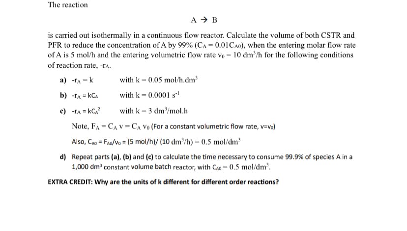 The reaction
A → B
is carried out isothermally in a continuous flow reactor. Calculate the volume of both CSTR and
PFR to reduce the concentration of A by 99% (CA = 0.01 CA0), when the entering molar flow rate
of A is 5 mol/h and the entering volumetric flow rate vo = 10 dm³/h for the following conditions
of reaction rate, -ra.
a) -TA-k
with k = 0.05 mol/h.dm³
with k = 0.0001 s¹
b) -TA = KCA
c) -TA = KCA²
with k = 3 dm³/mol.h
=
Note, FA CAVCA Vo (For a constant volumetric flow rate, v=vo)
=
Also, CAD FAO/VO (5 mol/h)/ (10 dm³/h) = 0.5 mol/dm³
d) Repeat parts (a), (b) and (c) to calculate the time necessary to consume 99.9% of species A in a
1,000 dm³ constant volume batch reactor, with CAD 0.5 mol/dm³.
EXTRA CREDIT: Why are the units of k different for different order reactions?