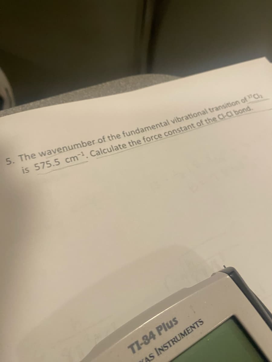 5. The wavenumber of the fundamental vibrational transition of Cl
is 575.5 cm. Calculate the force constant of the Cl-Cl bond.
TI-84 Plus
WAS INSTRUMENTS