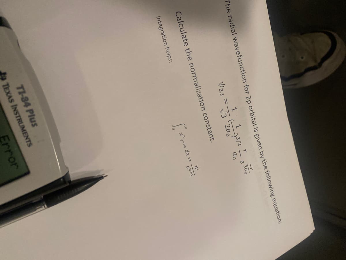 The radial wavefunction for 2p orbital is given by the following equation:
-r
1
r
42,1
= √3 200
e
200
απ
Calculate the normalization constant.
Integration helps:
TI-84 Plus
TEXAS INSTRUMENTS
Error
χη
"e-ax dx =
n!
an+1