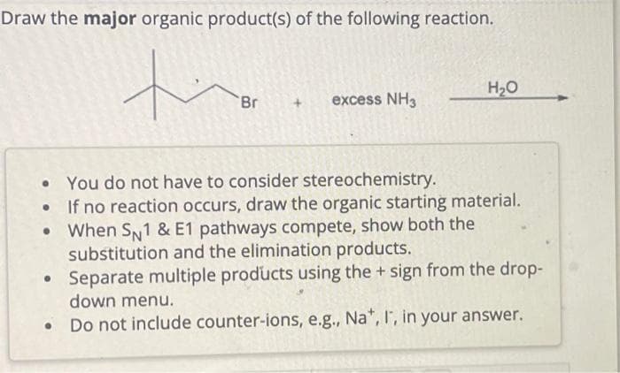 Draw the major organic product(s) of the following reaction.
'Br
●
excess NH3
H₂O
You do not have to consider stereochemistry.
If no reaction occurs, draw the organic starting material.
When SN1 & E1 pathways compete, show both the
substitution and the elimination products.
• Separate multiple products using the + sign from the drop-
down menu.
Do not include counter-ions, e.g., Na*, I, in your answer.