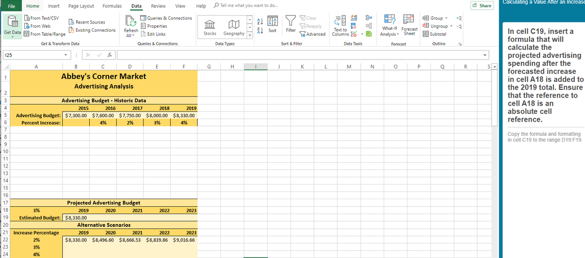 Calculating a Value After an Increase
File
Home
Insert
Page Layout
Formulas
Data
Review
View
Help
P Tell me what you want to do.
8 Share
A From Text/csv
Queries & Connections
Clear
O Group -
à Recent Sources
e From Web
Get Data E From Table/Range
Reapply
Filter
1 Ungroup -
E Subtotal
à Existing Connections
| Properties
Z1 Sort
Text to
Columns E
What-lf Forecast
In cell C19, insert a
formula that will
calculate the
Refresh
A Edit Links
Stocks
Geography
EAdvanced
Analysis - Sheet
All
Get & Transform Data
Queries & Connections
Data Types
Sort & Filter
Data Tools
Forecast
Outline
projected advertising
spending after the
forecasted increase
in cell A18 is added to
the 2019 total. Ensure
that the reference to
cell A18 is an
absolute cell
reference.
125
A
В
E
G
H
K
L
M
N
P
Q
R
Abbey's Corner Market
Advertising Analysis
2
3
Advertising Budget - Historic Data
4
2015
2016
2017
2018
2019
5
Advertising Budget: $7,300.00 $7,600.00 $7,750.00 $8,000.00 $8,330.00
6.
Percent Increase:
4%
2%
3%
4%
7
Copy the formula and formatting
in cell C19 to the range D19:F19.
8
10
11
12
13
14
15
16
17
Projected Advertising Budget
18
3%
2019
2020
2021
2022
2023
19
Estimated Budget: $8,330.00
20
Alternative Scenarios
21
Increase Percentage
2019
2020
2021
2022
2023
22
2%
$8,330.00 $8,496.60 $8,666.53 $8,839.86 $9,016.66
23
3%
24
4%
