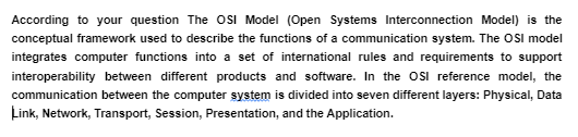 According to your question The OSI Model (Open Systems Interconnection Model) is the
conceptual framework used to describe the functions of a communication system. The OSI model
integrates computer functions into a set of international rules and requirements to support
interoperability between different products and software. In the OSI reference model, the
communication between the computer system is divided into seven different layers: Physical, Data
Link, Network, Transport, Session, Presentation, and the Application.