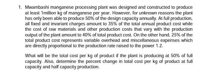 1. Mwambashi manganese processing plant was designed and constructed to produce
at least 1 million kg of manganese per year. However, for unknown reasons the plant
has only been able to produce 50% of the design capacity annually. At full production,
all fixed and invariant charges amount to 35% of the total annual product cost while
the cost of raw materials and other production costs that vary with the production
output of the plant amount to 40% of total product cost. On the other hand, 25% of the
total product cost represents variable overhead and miscellaneous expenses which
are directly proportional to the production rate raised to the power 1.2.
What will be the total cost per kg of product if the plant is producing at 50% of full
capacity. Also, determine the percent change in total cost per kg of product at full
capacity and half capacity production.