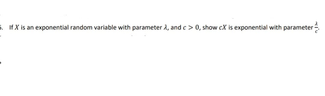 5. If X is an exponential random variable with parameter 2, and c > 0, show cX is exponential with parameter.
