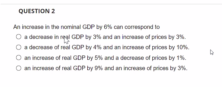 QUESTION 2
An increase in the nominal GDP by 6% can correspond to
a decrease in real GDP by 3% and an increase of prices by 3%.
O a decrease of real GDP by 4% and an increase of prices by 10%.
an increase of real GDP by 5% and a decrease of prices by 1%.
O an increase of real GDP by 9% and an increase of prices by 3%.
