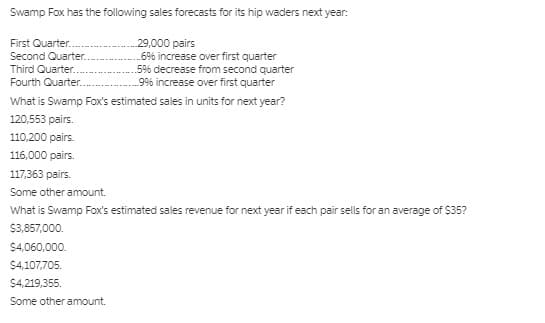 Swamp Fox has the following sales forecasts for its hip waders next year:
29,000 pairs
.6% increase over first quarter
5% decrease from second quarter
9% increase over first quarter
First Quarter.
Second Quarter.
Third Quarter..
Fourth Quarter.
What is Swamp Fox's estimated sales in units for next year?
120,553 pairs.
110,200 pairs.
116,000 pairs.
117,363 pairs.
Some other amount.
What is Swamp Fox's estimated sales revenue for next year if each pair sells for an average of $35?
$3,857,000.
$4,060,000.
$4,107,705.
$4,219,355.
Some other amount.
