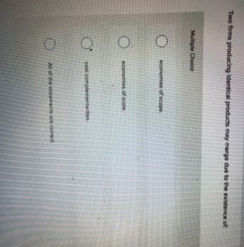 Two firms producing identical products may merge due to the existence oft
Multiple Choice
economies of scope.
economies of scale.
cost complementarities
All of the statements are comect
