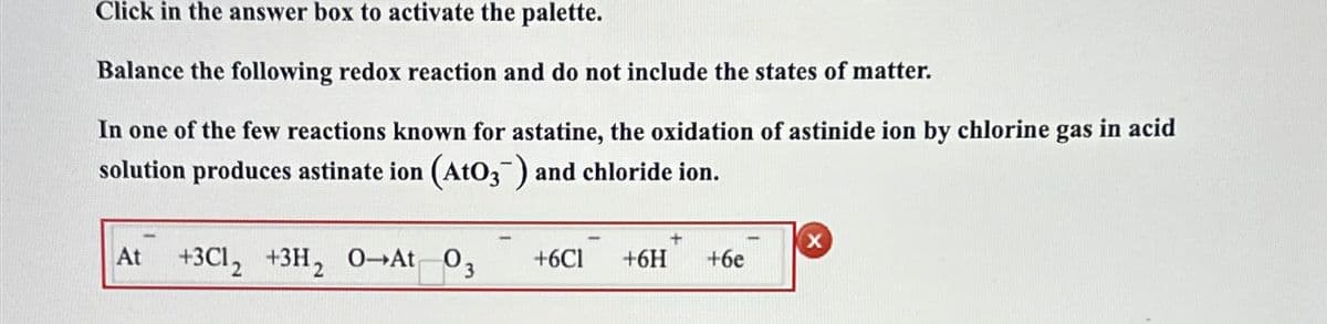 Click in the answer box to activate the palette.
Balance the following redox reaction and do not include the states of matter.
In one of the few reactions known for astatine, the oxidation of astinide ion by chlorine gas in acid
solution produces astinate ion (AtO3¯) and chloride ion.
X
+3C12 +3H2 O-At 03 +6C1 +6H +6e