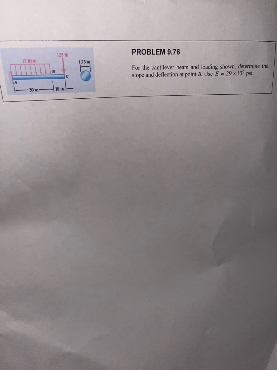 A
15 lb/in.
-30 in-
125 lb
10 in.
C
1.75 in.
TO
PROBLEM 9.76
For the cantilever beam and loading shown, determine the
slope and deflection at point B. Use E = 29 x 10 psi.