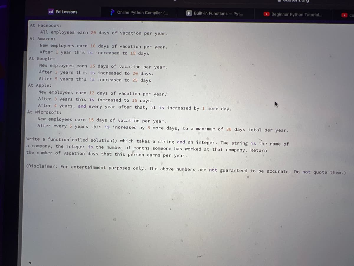 ed Ed Lessons
Online Python Compiler (...
At Facebook:
All employees earn 20 days of vacation per year.
At Amazon:
New employees earn 10 days of vacation per year.
After 1 year this is increased to 15 days.
At Google:
P Built-in Functions - Pyt...
New employees earn 15 days of vacation per year.
After 3 years this is increased to 20 days.
After 5 years this is increased to 25 days
At Apple:
New employees earn 12 days of vacation per year.
After 3 years this is increased to 15 days.
After 4 years, and every year after that, it is increased by 1 more day.
At Microsoft:
Beginner Python Tutorial...
New employees earn 15 days of vacation per year.
After every 5 years this is increased by 5 more days, to a maximum of 30 days total per year.
Write a function called solution () which takes a string and an integer. The string is the name of
a company, the integer is the number of months someone has worked at that company. Return
the number of vacation days that this person earns per year.
(Disclaimer: For entertainment purposes only. The above numbers are not guaranteed to be accurate. Do not quote them.)
CO