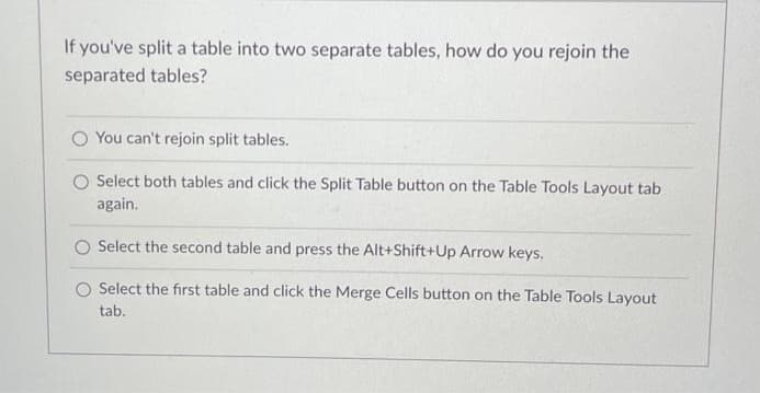 If you've split a table into two separate tables, how do you rejoin the
separated tables?
You can't rejoin split tables.
O Select both tables and click the Split Table button on the Table Tools Layout tab
again.
Select the second table and press the Alt+Shift+Up Arrow keys.
Select the first table and click the Merge Cells button on the Table Tools Layout
tab.