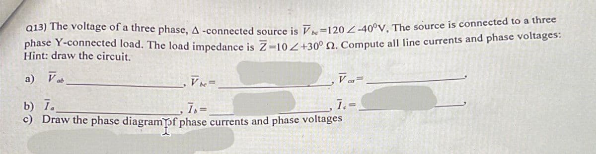 Q13) The voltage of a three phase, A -connected source is V-120-40°V, The source is connected to a three
phase Y-connected load. The load impedance is Z-10/+30° 2. Compute all line currents and phase voltages:
Hint: draw the circuit.
a) Vab
[
VK=
Vca=
b) I.
Ib=
I.=
c) Draw the phase diagram of phase currents and phase voltages
1