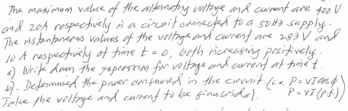 The manimum value of the altenating wotaye and curent are 400 U
and 20A respectvely s a cieritoanected to a svita supply .
The ristantanerus values of the veltnge and current are 283V and
10 A respectvely of fime t=0, beth icreasing pesitively.
4) Write dan the gapressom for vwltaga and curend at pmet.
b). Defermaned tha prver omsumed in the cranit.
Take the velye and cunent to be ginusrida).
fie P= VI end\
P = YI (PF)
