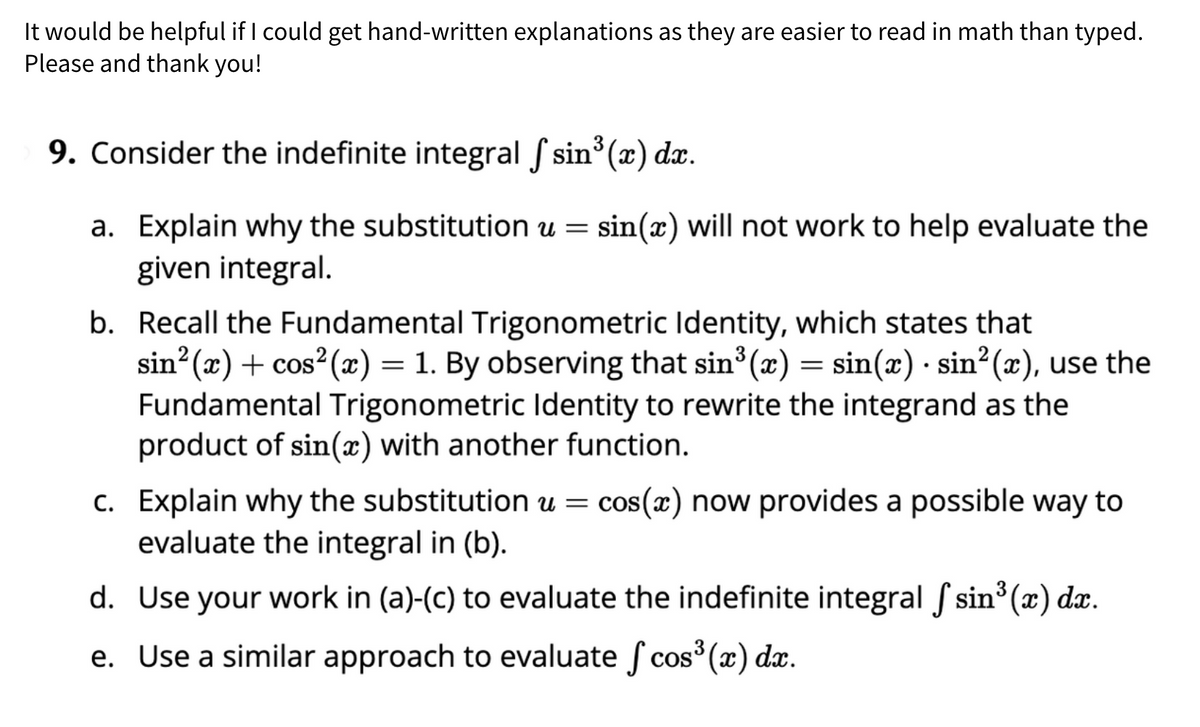 It would be helpful if I could get hand-written explanations as they are easier to read in math than typed.
Please and thank you!
9. Consider the indefinite integral f sin³(x) dx.
a. Explain why the substitution u = sin(x) will not work to help evaluate the
given integral.
b. Recall the Fundamental Trigonometric Identity, which states that
sin²(x) + cos²(x) = 1. By observing that sin³(x) = sin(x) · sin²(x), use the
Fundamental Trigonometric Identity to rewrite the integrand as the
product of sin(x) with another function.
c. Explain why the substitution u = cos(x) now provides a possible way to
evaluate the integral in (b).
d.
Use your work in (a)-(c) to evaluate the indefinite integral sin³ (x) dx.
e. Use a similar approach to evaluate cos³(x) dx.