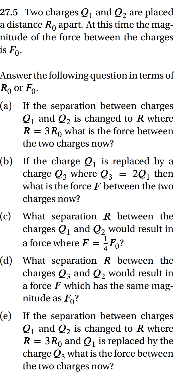 27.5 Two charges Q₁ and Q₂ are placed
a distance R apart. At this time the mag-
nitude of the force between the charges
is Fo.
Answer the following question in terms of
Ro or Fo.
1
(a) If the separation between charges
Q₁ and Q₂ is changed to R where
3Ro what is the force between
the two charges now?
R =
(b) If the charge Q₁ is replaced by a
charge Q3 where Q3
20₁ then
what is the force F between the two
charges now?
(c) What separation R between the
charges Q₁ and Q₂ would result in
a force where F =
Fo?
(d) What separation R between the
charges Q3 and Q₂ would result in
a force F which has the same mag-
nitude as Fo?
(e) If the separation between charges
Q₁ and Q₂ is changed to R where
3R and Q₁ is replaced by the
charge Q3 what is the force between
the two charges now?
R
=