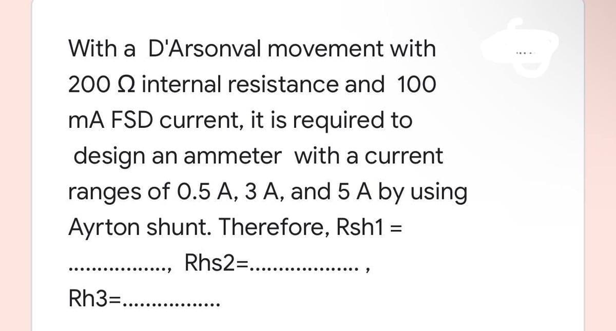 With a D'Arsonval movement with
200 internal resistance and 100
mA FSD current, it is required to
design an ammeter with a current
ranges of 0.5 A, 3 A, and 5 A by using
Ayrton shunt. Therefore, Rsh1 =
Rhs2=.............
Rh3=............