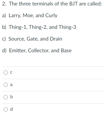 2. The three terminals of the BJT are called:
a) Larry, Moe, and Curly
b) Thing-1, Thing-2, and Thing-3
c) Source, Gate, and Drain
d) Emitter, Collector, and Base
O a
O b
O d

