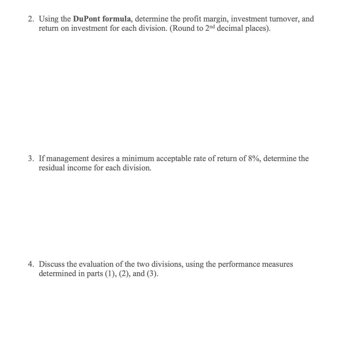 2. Using the DuPont formula, determine the profit margin, investment turnover, and
return on investment for each division. (Round to 2nd decimal places).
3. If management desires a minimum acceptable rate of return of 8%, determine the
residual income for each division.
4. Discuss the evaluation of the two divisions, using the performance measures
determined in parts (1), (2), and (3).