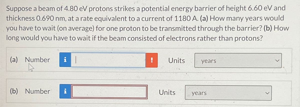 Suppose a beam of 4.80 eV protons strikes a potential energy barrier of height 6.60 eV and
thickness 0.690 nm, at a rate equivalent to a current of 1180 A. (a) How many years would
you have to wait (on average) for one proton to be transmitted through the barrier? (b) How
long would you have to wait if the beam consisted of electrons rather than protons?
(a) Number
i
Units
years
(b) Number i
Units
years
>
