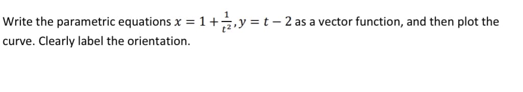 1
Write the parametric equations x = 1 + ½ 2, y = t − 2 as a vector function, and then plot the
curve. Clearly label the orientation.