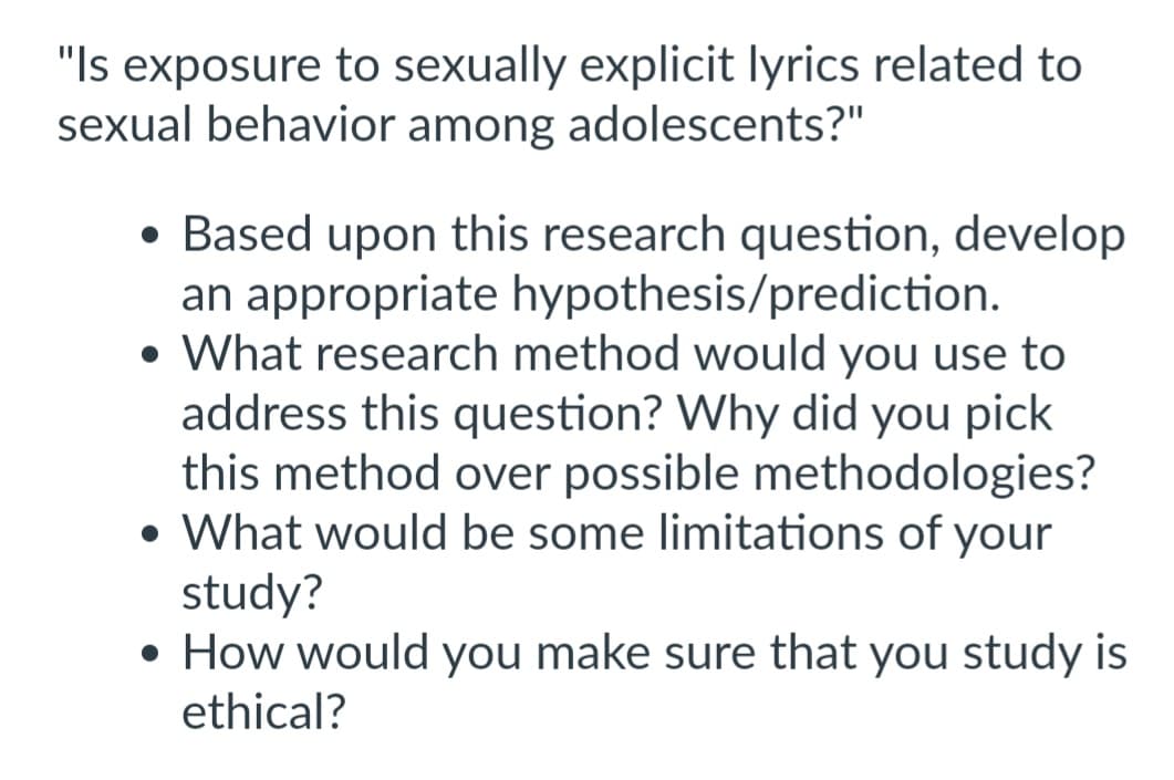 "Is exposure to sexually explicit lyrics related to
sexual behavior among adolescents?"
• Based upon this research question, develop
an appropriate hypothesis/prediction.
• What research method would you use to
address this question? Why did you pick
this method over possible methodologies?
• What would be some limitations of your
study?
• How would you make sure that you study is
ethical?