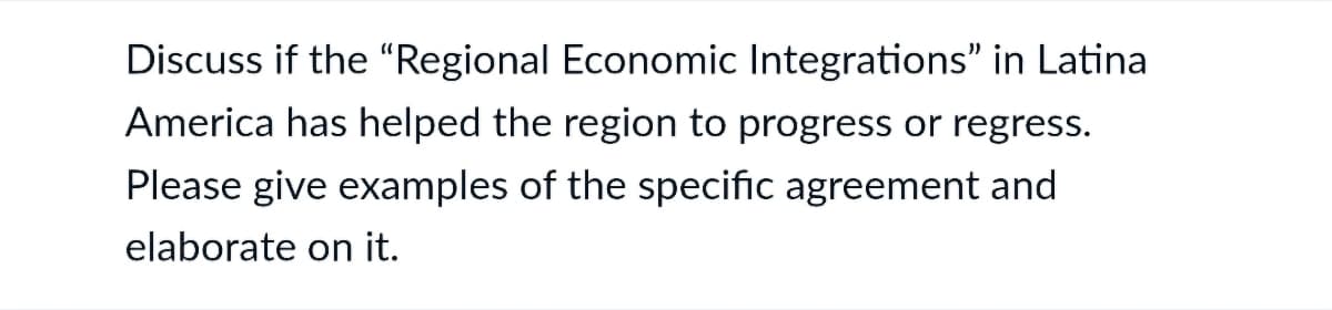 Discuss if the "Regional Economic Integrations" in Latina
America has helped the region to progress or regress.
Please give examples of the specific agreement and
elaborate on it.