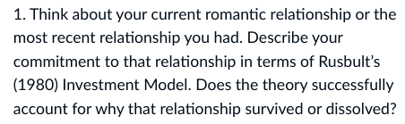 1. Think about your current romantic relationship or the
most recent relationship you had. Describe your
commitment to that relationship in terms of Rusbult's
(1980) Investment Model. Does the theory successfully
account for why that relationship survived or dissolved?