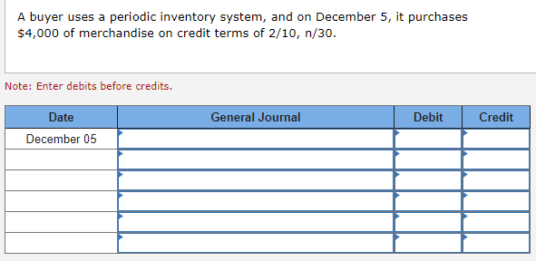 A buyer uses a periodic inventory system, and on December 5, it purchases
$4,000 of merchandise on credit terms of 2/10, n/30.
Note: Enter debits before credits.
Date
December 05
General Journal
Debit
Credit