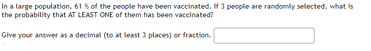 In a large population, 61 % of the people have been vaccinated. If 3 people are randomly selected, what is
the probability that AT LEAST ONE of them has been vaccinated?
Give your answer as a decimal (to at least 3 places) or fraction.