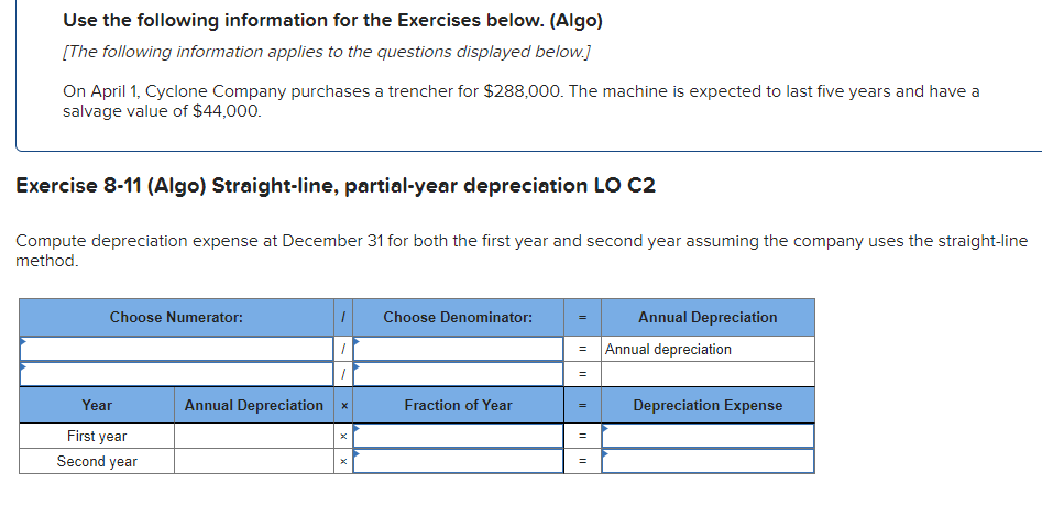 Use the following information for the Exercises below. (Algo)
[The following information applies to the questions displayed below.]
On April 1, Cyclone Company purchases a trencher for $288,000. The machine is expected to last five years and have a
salvage value of $44,000.
Exercise 8-11 (Algo) Straight-line, partial-year depreciation LO C2
Compute depreciation expense at December 31 for both the first year and second year assuming the company uses the straight-line
method.
Choose Numerator:
Year
First year
Second year
Annual Depreciation
X
Choose Denominator:
Fraction of Year
||
=
=
=
=
Annual Depreciation
Annual depreciation
Depreciation Expense