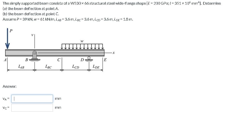 The
simply supported beam consists of a W530 × 66 structural steel wide-flange shape [E = 200 GPa; 1= 351 x 106 mm*]. Determine
the beam deflection at point A.
(a)
(b) the beam deflection at point C.
Assume P = 39 kN, w = 61 kN/m, LAB= 3.6 m, LBC= 3.6 m, LcD = 3.6 m, LDE = 1.8 m.
Answer:
VA=
P
Vc =
I
B
LAB
LBC
mm
mm
LCD
W
D
LDE
E
X