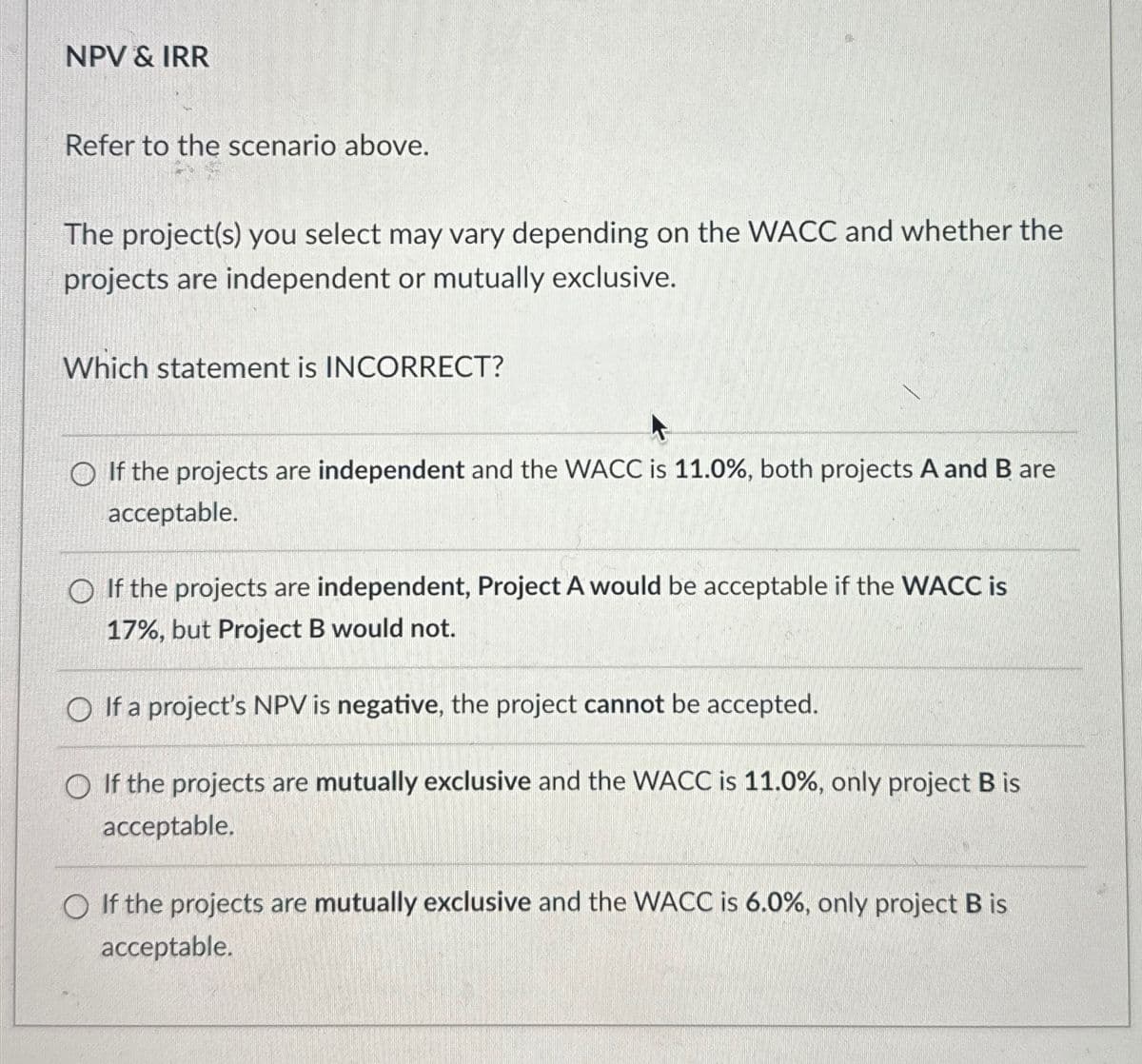 NPV & IRR
Refer to the scenario above.
The project(s) you select may vary depending on the WACC and whether the
projects are independent or mutually exclusive.
Which statement is INCORRECT?
If the projects are independent and the WACC is 11.0%, both projects A and B are
acceptable.
If the projects are independent, Project A would be acceptable if the WACC is
17%, but Project B would not.
If a project's NPV is negative, the project cannot be accepted.
If the projects are mutually exclusive and the WACC is 11.0%, only project B is
acceptable.
If the projects are mutually exclusive and the WACC is 6.0%, only project B is
acceptable.