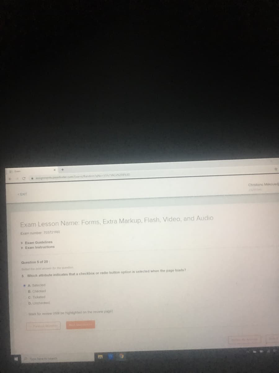 assignments pennfoster.com/Exams/RandomgNo
VAC2F83D
<EXIT
Christiano Makouad
Exam Lesson Name: Forms, Extra Markup, Flash, Video, and Audio
Exam number: 703721RR
Exam Guidelines
Exam Instructions
Question 5 of 20
Select the best answer for the question
5. Which attribute indicates that a checkbox or radio button option is selected when the page loads?
A. Selected
B. Checked
C. Ticketed
D. Unchecked
Mark for review (Will be highlighted on the review page)
Prevous Qiestion
Net Qun
P Type here to search
