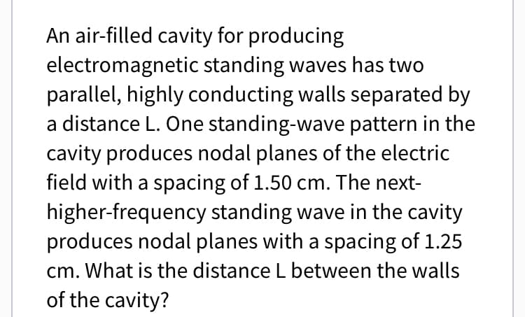 An air-filled cavity for producing
electromagnetic standing waves has two
parallel, highly conducting walls separated by
a distance L. One standing-wave pattern in the
cavity produces nodal planes of the electric
field with a spacing of 1.50 cm. The next-
higher-frequency standing wave in the cavity
produces nodal planes with a spacing of 1.25
cm. What is the distance L between the walls
of the cavity?
