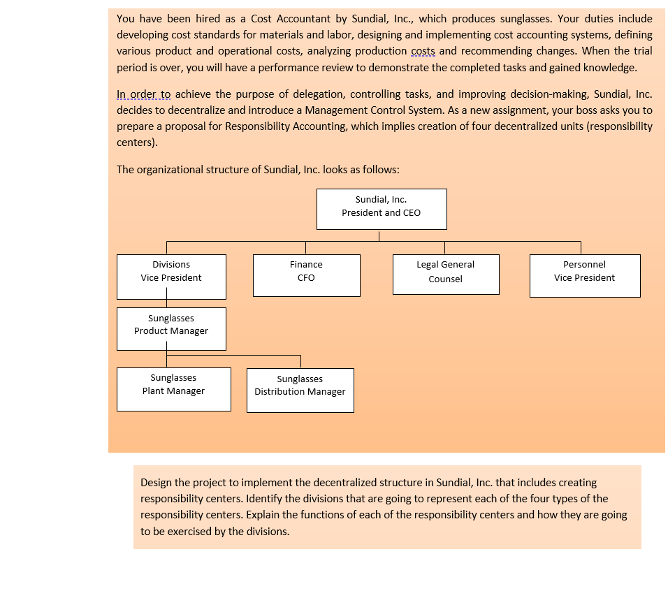 You have been hired as a Cost Accountant by Sundial, Inc., which produces sunglasses. Your duties include
developing cost standards for materials and labor, designing and implementing cost accounting systems, defining
various product and operational costs, analyzing production costs and recommending changes. When the trial
period is over, you will have a performance review to demonstrate the completed tasks and gained knowledge.
In order to achieve the purpose of delegation, controlling tasks, and improving decision-making, Sundial, Inc.
decides to decentralize and introduce a Management Control System. As a new assignment, your boss asks you to
prepare a proposal for Responsibility Accounting, which implies creation of four decentralized units (responsibility
centers).
The organizational structure of Sundial, Inc. looks as follows:
Divisions
Vice President
Sunglasses
Product Manager
Sunglasses
Plant Manager
Finance
CFO
Sundial, Inc.
President and CEO
Sunglasses
Distribution Manager
Legal General
Counsel
Personnel
Vice President
Design the project to implement the decentralized structure in Sundial, Inc. that includes creating
responsibility centers. Identify the divisions that are going to represent each of the four types of the
responsibility centers. Explain the functions of each of the responsibility centers and how they are going
to be exercised by the divisions.