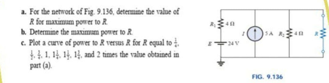 a. For the network of Fig. 9.136, determine the value of
R for maximum power to R.
b. Determine the maximum power to R.
c. Plot a curve of power to R versus R for R equal to .
1, 14. 14. 14, and 2 times the value obtained in
part (a).
SA R40
E 24 V
FIG. 9.136
