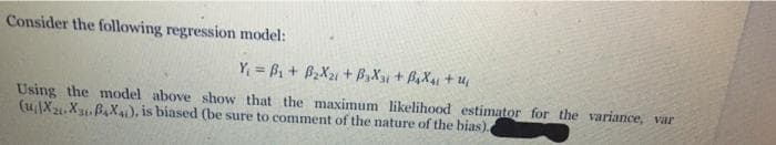 Consider the following regression model:
Y₁ =B₁ + B₂X₂1+ B3X31 + B₂X41 +14₁
Using the model above show that the maximum likelihood estimator for the variance, var
(uiX21-X31-B4X4), is biased (be sure to comment of the nature of the bias).