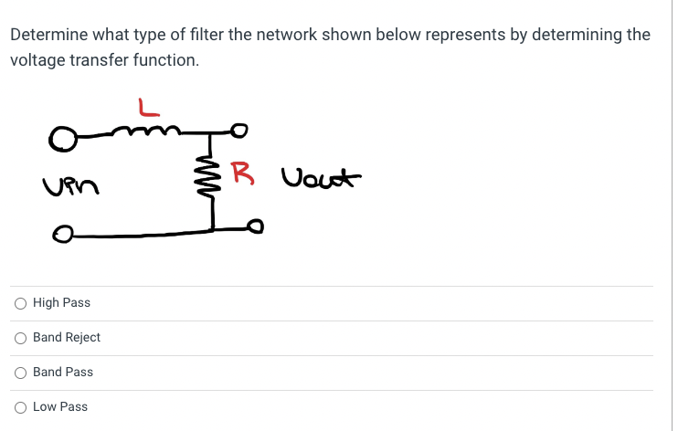 Determine what type of filter the network shown below represents by determining the
voltage transfer function.
vin
O High Pass
Band Reject
Band Pass
O Low Pass
www
R Vout
L