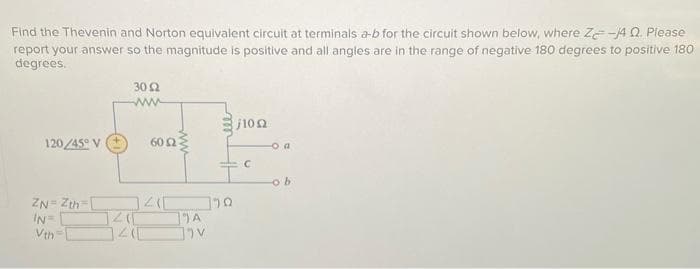 Find the Thevenin and Norton equivalent circuit at terminals a-b for the circuit shown below, where Ze-14 Q. Please
report your answer so the magnitude is positive and all angles are in the range of negative 180 degrees to positive 180
degrees.
120/45° V
ZN=Zth [
IN=
Vth=
302
www
60 2
1410
J41[
A
]v
3/10Ω
20
C
o a
ob