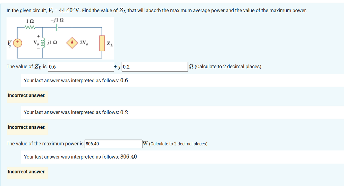 In the given circuit, V = 44/0°V. Find the value of Z, that will absorb the maximum average power and the value of the maximum power.
-j1Ω
V
192
www
V₂ j1Ω
The value of Z₁ is 0.6
Incorrect answer.
j0.2
Your last answer was interpreted as follows: 0.6
2V
Incorrect answer.
Your last answer was interpreted as follows: 0.2
ZL
The value of the maximum power is 806.40
Incorrect answer.
Your last answer was interpreted as follows: 806.40
2 (Calculate to 2 decimal places)
W (Calculate to 2 decimal places)