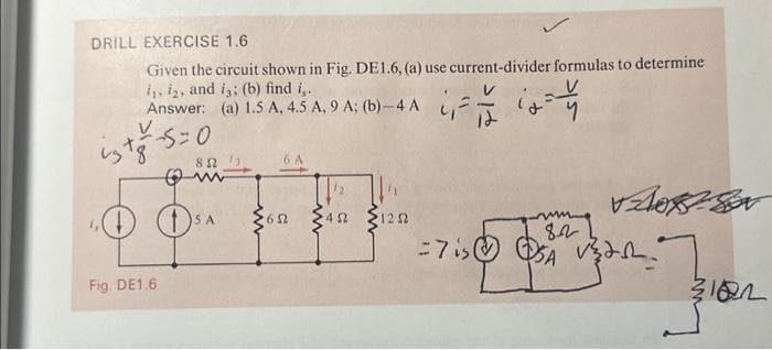 DRILL EXERCISE 1.6
Given the circuit shown in Fig. DE1.6, (a) use current-divider formulas to determine
i, i₂, and is; (b) find i,.
Answer: (a) 1.5 A, 4.5 A, 9 A; (b)-4 A
V
isto-5=
-5=0
Fig. DE1.6
8 Ω !;
SA
6 A
652
www
452
1252
Assor
8.2
-7 is SA Vert.
122=
3182