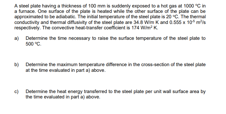 A steel plate having a thickness of 100 mm is suddenly exposed to a hot gas at 1000 °C in
a furnace. One surface of the plate is heated while the other surface of the plate can be
approximated to be adiabatic. The initial temperature of the steel plate is 20 °C. The thermal
conductivity and thermal diffusivity of the steel plate are 34.8 W/m K and 0.555 x 10-5 m²/s
respectively. The convective heat-transfer coefficient is 174 W/m²K.
a)
Determine the time necessary to raise the surface temperature of the steel plate to
500 °C.
b) Determine the maximum temperature difference in the cross-section of the steel plate
at the time evaluated in part a) above.
c)
Determine the heat energy transferred to the steel plate per unit wall surface area by
the time evaluated in part a) above.