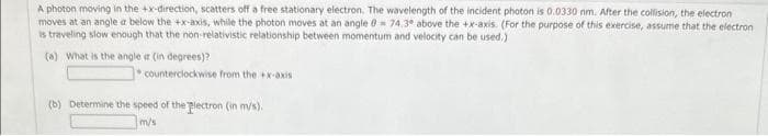 A photon moving in the +x-direction, scatters off a free stationary electron. The wavelength of the incident photon is 0.0330 nm. After the collision, the electron
moves at an angle a below the +x-axis, while the photon moves at an angle 0 74,3° above the +x-axis. (For the purpose of this exercise, assume that the electron
is traveling slow enough that the non-relativistic relationship between momentum and velocity can be used.)
(a) What is the angle ar (in degrees)?
counterclockwise from the +x-axis
(b) Determine the speed of the plectron (in m/s).
m/s