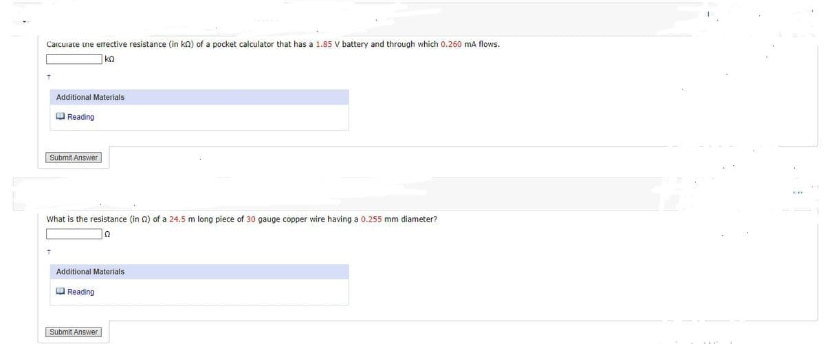 Calculate the effective resistance (in kQ) of a pocket calculator that has a 1.85 V battery and through which 0.260 mA flows.
ΚΩ
Additional Materials
Reading
Submit Answer
What is the resistance (in Q2) of a 24.5 m long piece of 30 gauge copper wire having a 0.255 mm diameter?
Ω
Additional Materials
Reading
Submit Answer