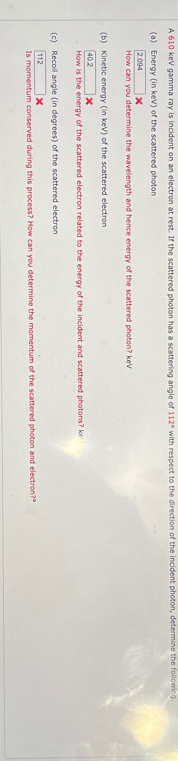 A 610 keV gamma ray is incident on an electron at rest. If the scattered photon has a scattering angle of 112° with respect to the direction of the incident photon, determine the following.
(a) Energy (in keV) of the scattered photon
2.094
How can you determine the wavelength and hence energy of the scattered photon? keV
(b) Kinetic energy (in keV) of the scattered electron
40.2
How is the energy of the scattered electron related to the energy of the incident and scattered photons? ke
(c) Recoil angle (in degrees) of the scattered electron
112
x
Is momentum conserved during this process? How can you determine the momentum of the scattered photon and electron?°