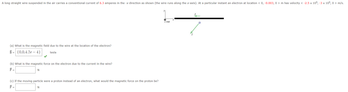 A long straight wire suspended in the air carries a conventional current of 6.3 amperes in the -x direction as shown (the wire runs along the x-axis). At a particular instant an electron at location < 0, -0.003, 0> m has velocity < -2.5 × 105, -3 × 105, 0> m/s.
(a) What is the magnetic field due to the wire at the location of the electron?
B (0,0,4.2e-4)
tesla
(b) What is the magnetic force on the electron due to the current in the wire?
F
N
(c) If the moving particle were a proton instead of an electron, what would the magnetic force on the proton be?
F
N
z out