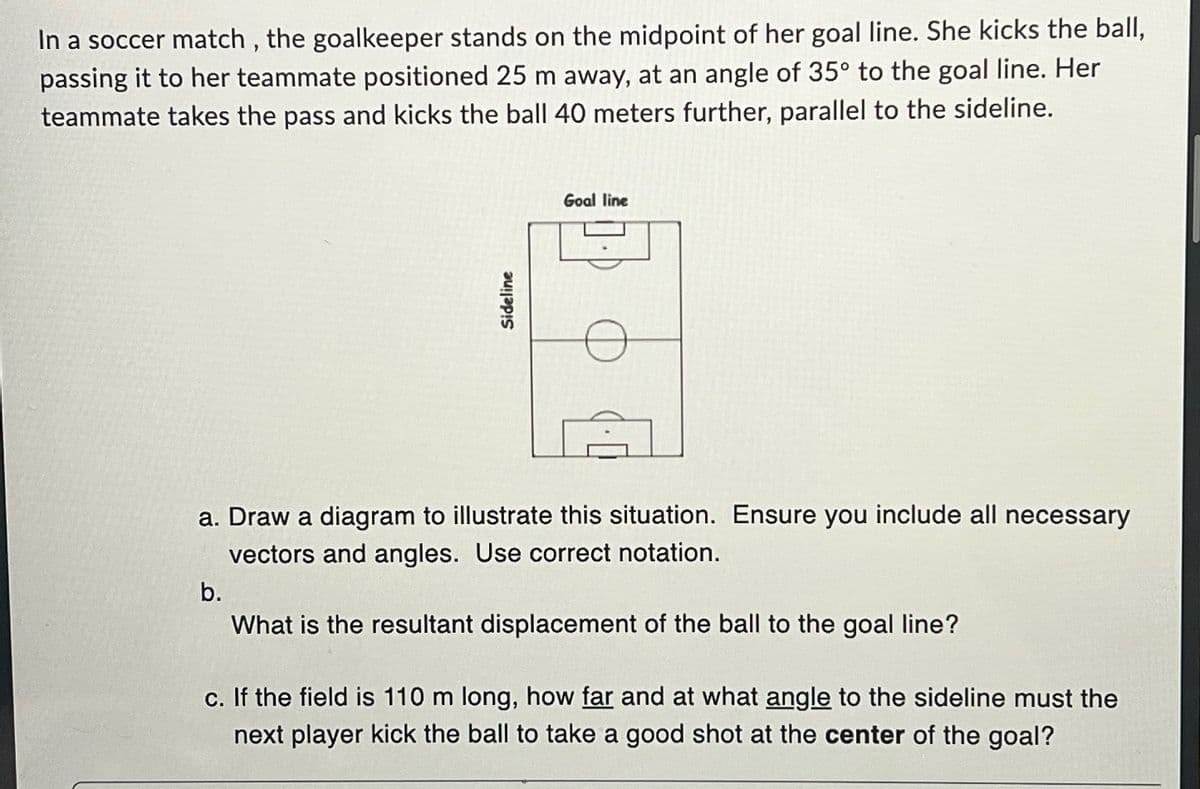 In a soccer match, the goalkeeper stands on the midpoint of her goal line. She kicks the ball,
passing it to her teammate positioned 25 m away, at an angle of 35° to the goal line. Her
teammate takes the pass and kicks the ball 40 meters further, parallel to the sideline.
Sideline
Goal line
a. Draw a diagram to illustrate this situation. Ensure you include all necessary
vectors and angles. Use correct notation.
b.
What is the resultant displacement of the ball to the goal line?
c. If the field is 110 m long, how far and at what angle to the sideline must the
next player kick the ball to take a good shot at the center of the goal?